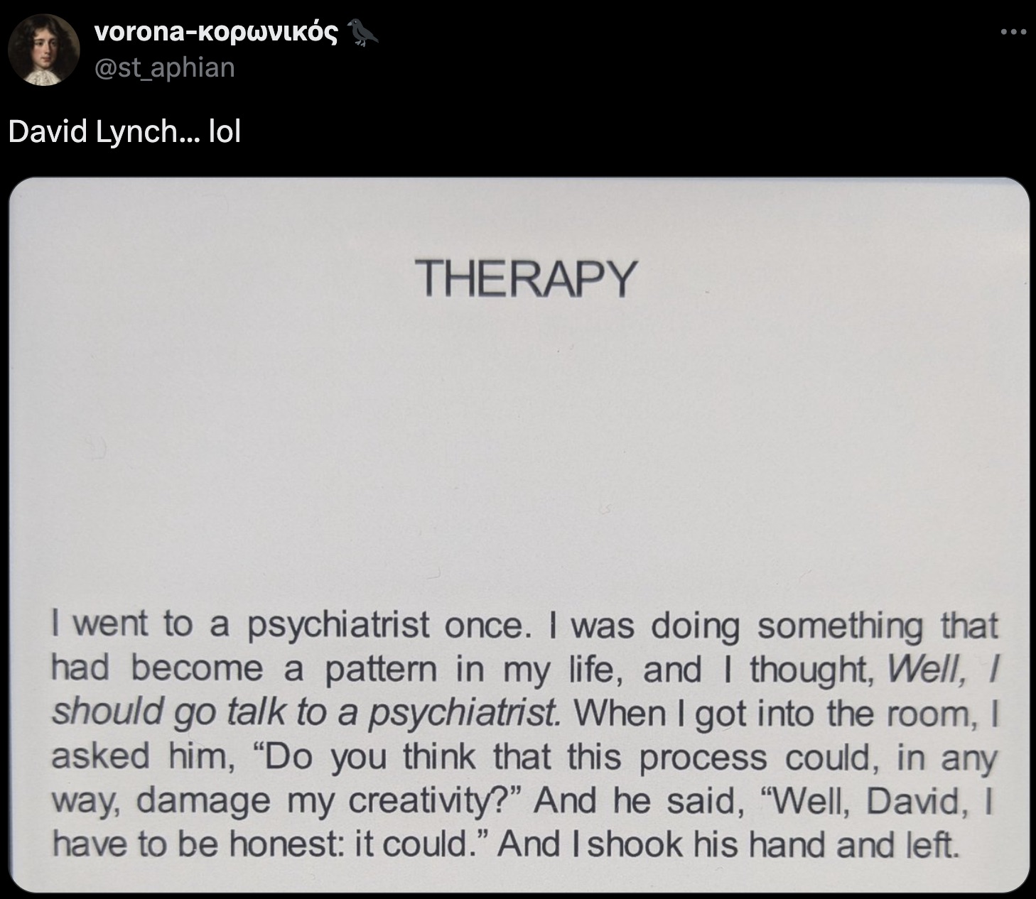 screenshot - vorona 3 David Lynch... lol Therapy I went to a psychiatrist once. I was doing something that had become a pattern in my life, and I thought, Well, I should go talk to a psychiatrist. When I got into the room, I asked him, "Do you think that 